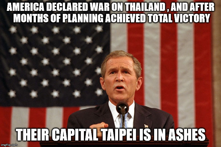 George Bush | AMERICA DECLARED WAR ON THAILAND , AND AFTER MONTHS OF PLANNING ACHIEVED TOTAL VICTORY; THEIR CAPITAL TAIPEI IS IN ASHES | image tagged in george bush | made w/ Imgflip meme maker