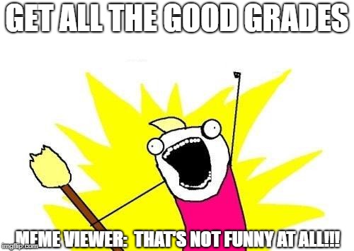 Warning:  This Meme is NOT Funny! | GET ALL THE GOOD GRADES; MEME VIEWER:  THAT'S NOT FUNNY AT ALL!!! | image tagged in memes,x all the y | made w/ Imgflip meme maker