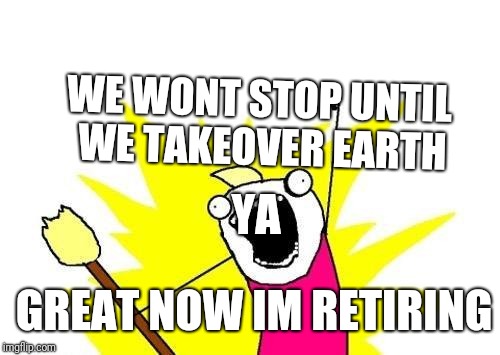 X All The Y | WE WONT STOP UNTIL WE TAKEOVER EARTH; YA; GREAT NOW IM RETIRING | image tagged in memes,x all the y | made w/ Imgflip meme maker
