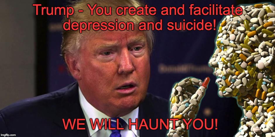 Trump - creates depression and suicide - we will haunt you | Trump - You create and facilitate depression and suicide! WE WILL HAUNT YOU! | image tagged in mean,nasty,cruel,trump lies,never trump,ghosts | made w/ Imgflip meme maker