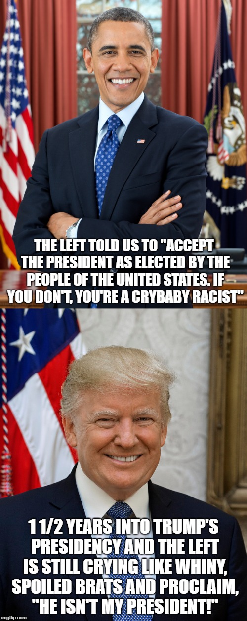 THE LEFT TOLD US TO "ACCEPT THE PRESIDENT AS ELECTED BY THE PEOPLE OF THE UNITED STATES. IF YOU DON'T, YOU'RE A CRYBABY RACIST"; 1 1/2 YEARS INTO TRUMP'S PRESIDENCY AND THE LEFT IS STILL CRYING LIKE WHINY, SPOILED BRATS AND PROCLAIM, "HE ISN'T MY PRESIDENT!" | image tagged in barack obama,donald trump,liberal left | made w/ Imgflip meme maker