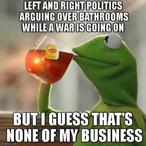 But That's None Of My Business Meme | LEFT AND RIGHT POLITICS ARGUING OVER BATHROOMS WHILE A WAR IS GOING ON; BUT I GUESS THAT'S NONE OF MY BUSINESS | image tagged in memes,but thats none of my business,kermit the frog | made w/ Imgflip meme maker