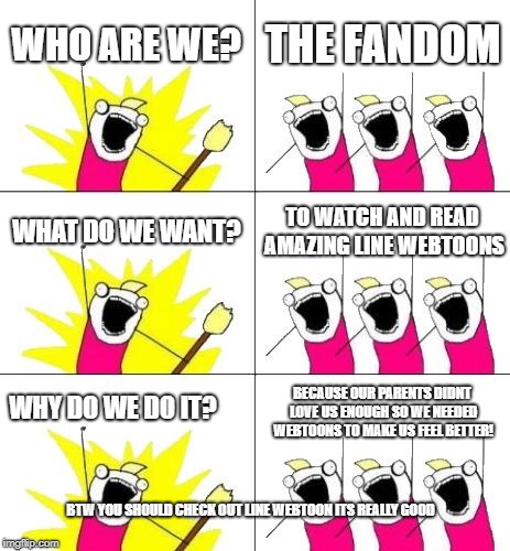 What Do We Want 3 Meme | WHO ARE WE? THE FANDOM; WHAT DO WE WANT? TO WATCH AND READ AMAZING LINE WEBTOONS; WHY DO WE DO IT? BECAUSE OUR PARENTS DIDNT LOVE US ENOUGH SO WE NEEDED WEBTOONS TO MAKE US FEEL BETTER! BTW YOU SHOULD CHECK OUT LINE WEBTOON ITS REALLY GOOD | image tagged in memes,what do we want 3 | made w/ Imgflip meme maker