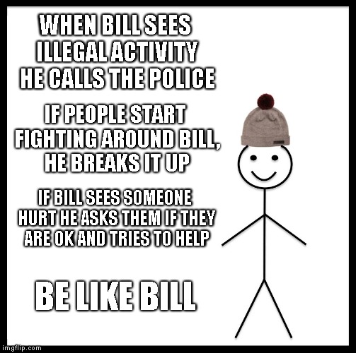 Be Like Bill | WHEN BILL SEES ILLEGAL ACTIVITY HE CALLS THE POLICE; IF PEOPLE START FIGHTING AROUND BILL, HE BREAKS IT UP; IF BILL SEES SOMEONE HURT HE ASKS THEM IF THEY ARE OK AND TRIES TO HELP; BE LIKE BILL | image tagged in memes,be like bill | made w/ Imgflip meme maker