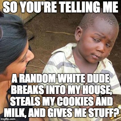 Santa :p | SO YOU'RE TELLING ME; A RANDOM WHITE DUDE BREAKS INTO MY HOUSE, STEALS MY COOKIES AND MILK, AND GIVES ME STUFF? | image tagged in memes,third world skeptical kid | made w/ Imgflip meme maker