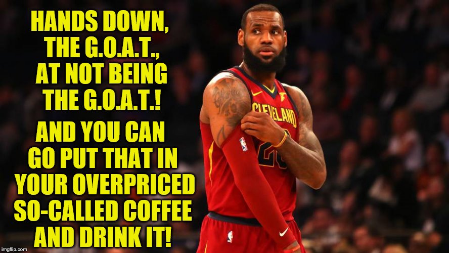 Calves Slaughtered | HANDS DOWN, THE G.O.A.T., AT NOT BEING THE G.O.A.T.! AND YOU CAN GO PUT THAT IN  YOUR OVERPRICED SO-CALLED COFFEE AND DRINK IT! | image tagged in lebron james | made w/ Imgflip meme maker