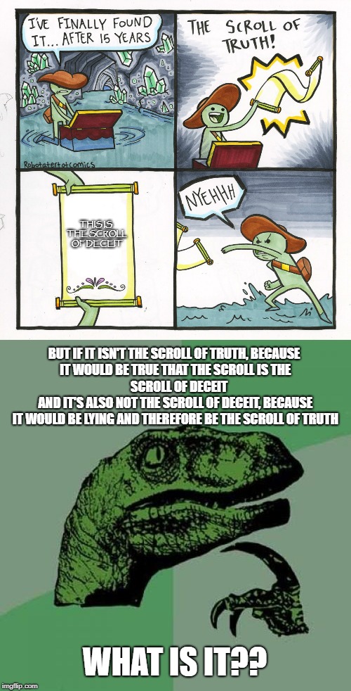 The scroll of... impossibility? | THIS IS THE SCROLL OF DECEIT; BUT IF IT ISN'T THE SCROLL OF TRUTH, BECAUSE IT WOULD BE TRUE THAT THE SCROLL IS THE                 SCROLL OF DECEIT
             AND IT'S ALSO NOT THE SCROLL OF DECEIT, BECAUSE IT WOULD BE LYING AND THEREFORE BE THE SCROLL OF TRUTH; WHAT IS IT?? | image tagged in the scroll of truth,philosoraptor | made w/ Imgflip meme maker