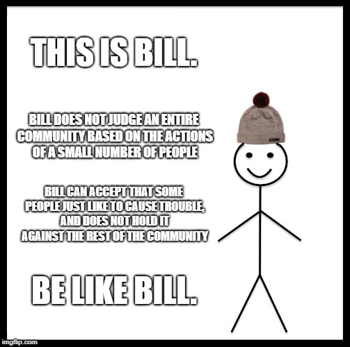 Be Like Bill Meme | THIS IS BILL. BILL DOES NOT JUDGE AN ENTIRE COMMUNITY BASED ON THE ACTIONS OF A SMALL NUMBER OF PEOPLE; BILL CAN ACCEPT THAT SOME PEOPLE JUST LIKE TO CAUSE TROUBLE, AND DOES NOT HOLD IT AGAINST THE REST OF THE COMMUNITY; BE LIKE BILL. | image tagged in memes,be like bill | made w/ Imgflip meme maker