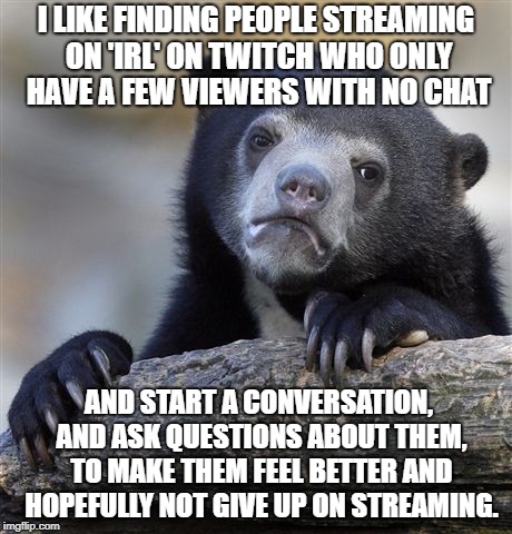 Confession Bear Meme | I LIKE FINDING PEOPLE STREAMING ON 'IRL' ON TWITCH WHO ONLY HAVE A FEW VIEWERS WITH NO CHAT; AND START A CONVERSATION, AND ASK QUESTIONS ABOUT THEM, TO MAKE THEM FEEL BETTER AND HOPEFULLY NOT GIVE UP ON STREAMING. | image tagged in memes,confession bear,AdviceAnimals | made w/ Imgflip meme maker