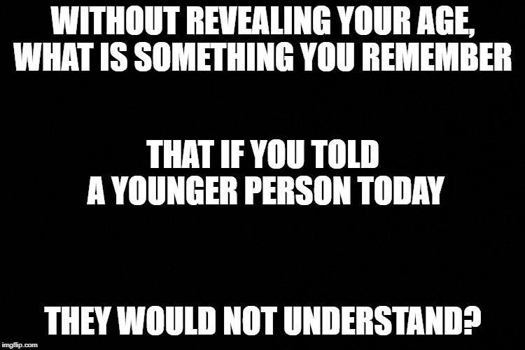 WITHOUT REVEALING YOUR AGE, WHAT IS SOMETHING YOU REMEMBER; THAT IF YOU TOLD A YOUNGER PERSON TODAY; THEY WOULD NOT UNDERSTAND? | image tagged in age guess | made w/ Imgflip meme maker