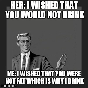 Kill Yourself Guy Meme | HER: I WISHED THAT YOU WOULD NOT DRINK; ME: I WISHED THAT YOU WERE NOT FAT WHICH IS WHY I DRINK | image tagged in memes,kill yourself guy | made w/ Imgflip meme maker