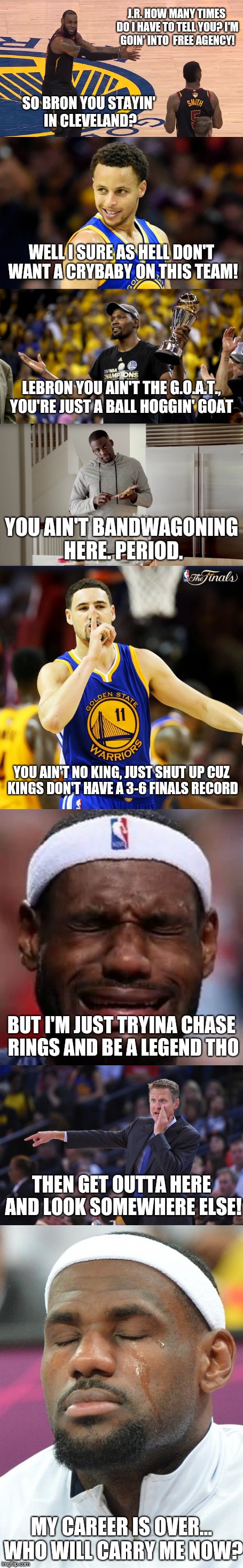 Behind the Scenes of the 2018 NBA Finals | J.R. HOW MANY TIMES DO I HAVE TO TELL YOU? I'M GOIN' INTO  FREE AGENCY! SO BRON YOU STAYIN' IN CLEVELAND? WELL I SURE AS HELL DON'T WANT A CRYBABY ON THIS TEAM! LEBRON YOU AIN'T THE G.O.A.T., YOU'RE JUST A BALL HOGGIN' GOAT; YOU AIN'T BANDWAGONING HERE. PERIOD. YOU AIN'T NO KING, JUST SHUT UP CUZ KINGS DON'T HAVE A 3-6 FINALS RECORD; BUT I'M JUST TRYINA CHASE RINGS AND BE A LEGEND THO; THEN GET OUTTA HERE AND LOOK SOMEWHERE ELSE! MY CAREER IS OVER... WHO WILL CARRY ME NOW? | image tagged in lebron james crying,lebron james  jr smith,golden state warriors,nba memes,bandwagon,goat memes | made w/ Imgflip meme maker