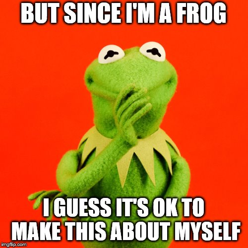 BUT SINCE I'M A FROG I GUESS IT'S OK TO MAKE THIS ABOUT MYSELF | made w/ Imgflip meme maker
