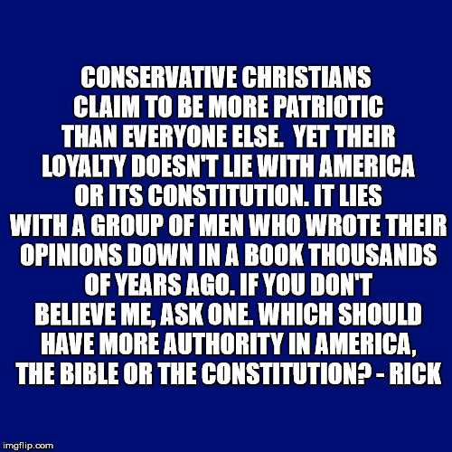 CONSERVATIVE CHRISTIANS CLAIM TO BE MORE PATRIOTIC THAN EVERYONE ELSE.

YET THEIR LOYALTY DOESN'T LIE WITH AMERICA OR ITS CONSTITUTION. IT LIES WITH A GROUP OF MEN WHO WROTE THEIR OPINIONS DOWN IN A BOOK THOUSANDS OF YEARS AGO.
IF YOU DON'T BELIEVE ME, ASK ONE. WHICH SHOULD HAVE MORE AUTHORITY IN AMERICA, THE BIBLE OR THE CONSTITUTION? - RICK | made w/ Imgflip meme maker