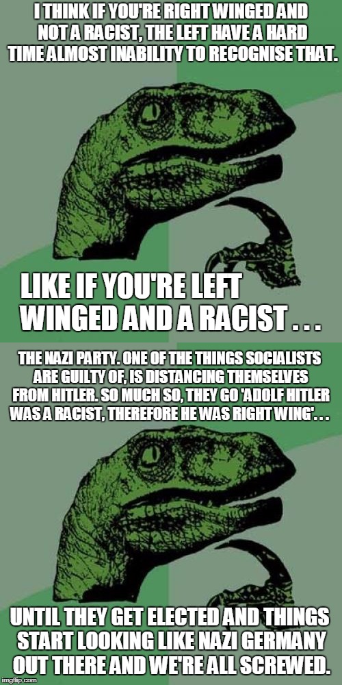 I THINK IF YOU'RE RIGHT WINGED AND NOT A RACIST, THE LEFT HAVE A HARD TIME ALMOST INABILITY TO RECOGNISE THAT. LIKE IF YOU'RE LEFT WINGED AND A RACIST . . . THE NAZI PARTY.
ONE OF THE THINGS SOCIALISTS ARE GUILTY OF, IS DISTANCING THEMSELVES FROM HITLER.
SO MUCH SO, THEY GO
'ADOLF HITLER WAS A RACIST, THEREFORE HE WAS RIGHT WING'. . . UNTIL THEY GET ELECTED AND THINGS START LOOKING LIKE NAZI GERMANY OUT THERE
AND WE'RE ALL SCREWED. | image tagged in memes,philosoraptor,politics,nazis,socialism,2018 | made w/ Imgflip meme maker
