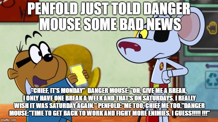 PENFOLD JUST TOLD DANGER MOUSE SOME BAD NEWS; "CHIEF, IT'S MONDAY" 
DANGER MOUSE: "OH, GIVE ME A BREAK, I ONLY HAVE ONE BREAK A WEEK AND THAT'S ON SATURDAYS. I REALLY WISH IT WAS SATURDAY AGAIN." PENFOLD:"ME TOO, CHIEF ME TOO."DANGER MOUSE:"TIME TO GET BACK TO WORK AND FIGHT MORE ENIMIES, I GUESS!!!!! !!!" | image tagged in danger mouse template 2 | made w/ Imgflip meme maker