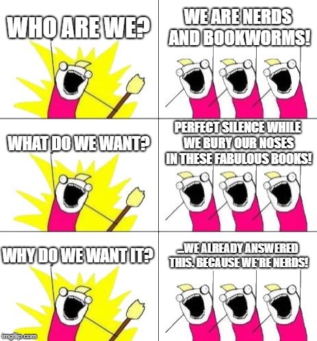 What Do We Want 3 Meme | WHO ARE WE? WE ARE NERDS AND BOOKWORMS! WHAT DO WE WANT? PERFECT SILENCE WHILE WE BURY OUR NOSES IN THESE FABULOUS BOOKS! WHY DO WE WANT IT? ...WE ALREADY ANSWERED THIS. BECAUSE WE'RE NERDS! | image tagged in memes,what do we want 3 | made w/ Imgflip meme maker