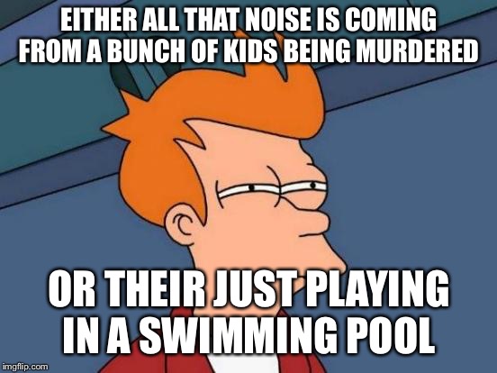 Futurama Fry | EITHER ALL THAT NOISE IS COMING FROM A BUNCH OF KIDS BEING MURDERED; OR THEIR JUST PLAYING IN A SWIMMING POOL | image tagged in memes,futurama fry | made w/ Imgflip meme maker