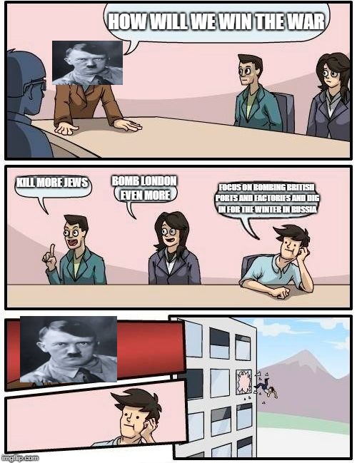 Boardroom Meeting Suggestion | HOW WILL WE WIN THE WAR; KILL MORE JEWS; BOMB LONDON EVEN MORE; FOCUS ON BOMBING BRITISH PORTS AND FACTORIES AND DIG IN FOR THE WINTER IN RUSSIA | image tagged in memes,boardroom meeting suggestion | made w/ Imgflip meme maker