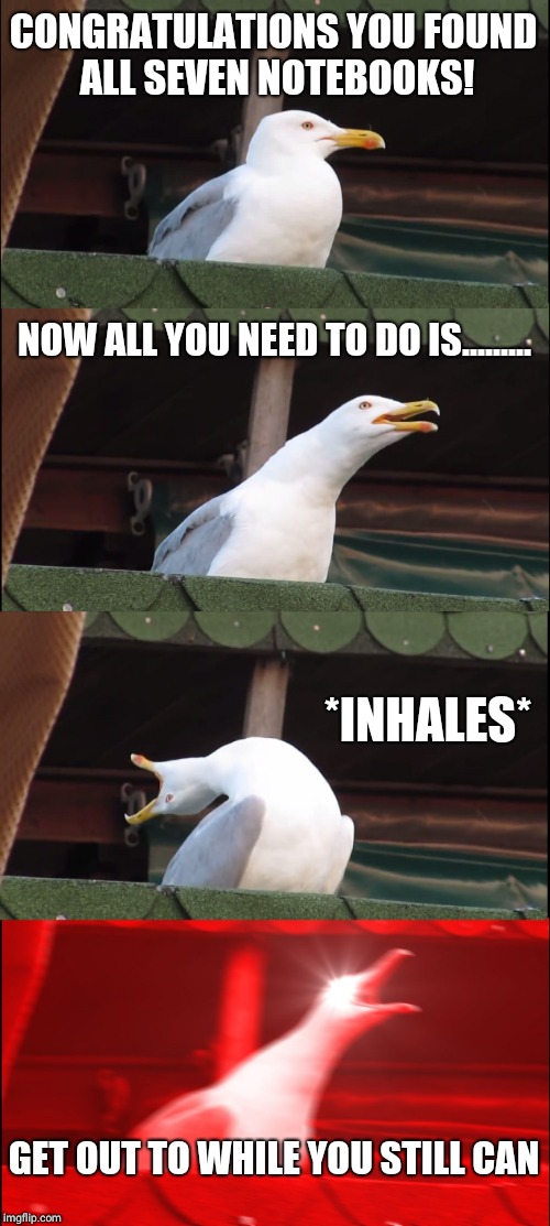 Inhaling Seagull | CONGRATULATIONS YOU FOUND ALL SEVEN NOTEBOOKS! NOW ALL YOU NEED TO DO IS......... *INHALES*; GET OUT TO WHILE YOU STILL CAN | image tagged in memes,inhaling seagull | made w/ Imgflip meme maker