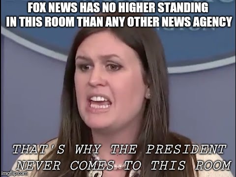 Sarah Sanders | FOX NEWS HAS NO HIGHER STANDING IN THIS ROOM THAN ANY OTHER NEWS AGENCY; THAT'S WHY THE PRESIDENT NEVER COMES TO THIS ROOM | image tagged in sarah sanders | made w/ Imgflip meme maker