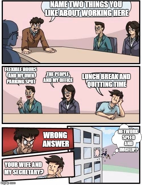 Boardroom Meeting Suggestion Meme | NAME TWO THINGS YOU LIKE ABOUT WORKING HERE; FLEXIBLE HOURS AND MY OWN PARKING SPOT; THE PEOPLE AND MY OFFICE; LUNCH BREAK AND QUITTING TIME; NETWORK SPEED AND IMGFLIP? WRONG ANSWER; YOUR WIFE AND MY SECRETARY? | image tagged in memes,boardroom meeting suggestion,random | made w/ Imgflip meme maker