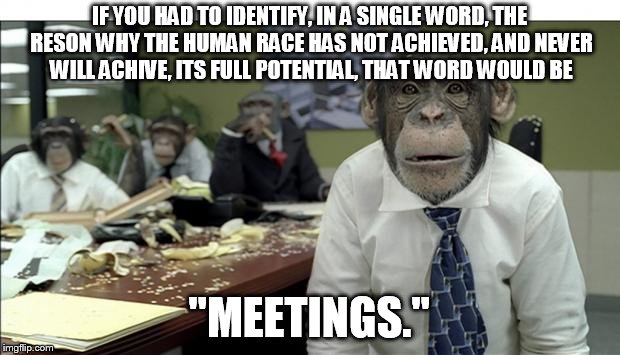 Meeting | IF YOU HAD TO IDENTIFY, IN A SINGLE WORD, THE RESON WHY THE HUMAN RACE HAS NOT ACHIEVED, AND NEVER WILL ACHIVE, ITS FULL POTENTIAL, THAT WORD WOULD BE; "MEETINGS." | image tagged in meeting | made w/ Imgflip meme maker