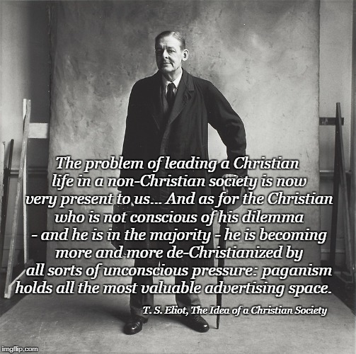 The Idea of a Christian Society quote | The problem of leading a Christian life in a non-Christian society is now very present to us... And as for the Christian who is not conscious of his dilemma - and he is in the majority - he is becoming more and more de-Christianized by all sorts of unconscious pressure: paganism holds all the most valuable advertising space. T. S. Eliot, The Idea of a Christian Society | image tagged in t s eliot,society | made w/ Imgflip meme maker