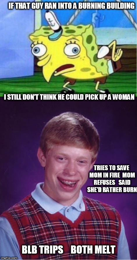 blb is on fire! | IF THAT GUY RAN INTO A BURNING BUILDING; I STILL DON'T THINK HE COULD PICK UP A WOMAN; TRIES TO SAVE MOM IN FIRE

MOM REFUSES


SAID SHE'D RATHER BURN; BLB TRIPS



BOTH MELT | image tagged in bad luck brian,burning alive,briqan's mom,spongebob | made w/ Imgflip meme maker