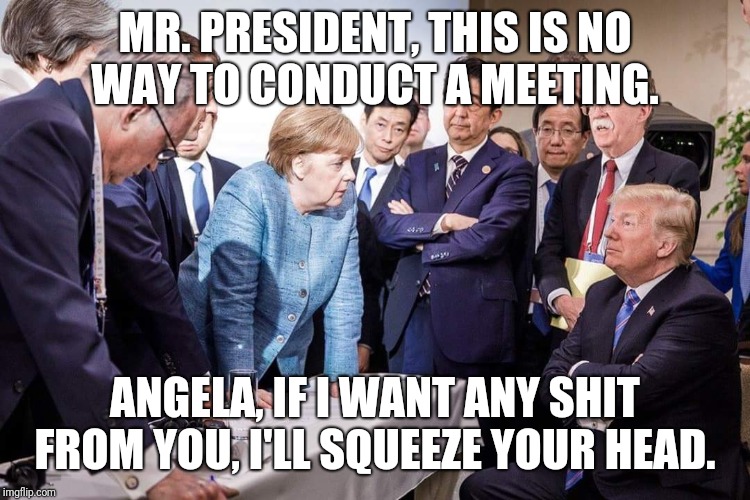 G7 summit behind closed doors | MR. PRESIDENT, THIS IS NO WAY TO CONDUCT A MEETING. ANGELA, IF I WANT ANY SHIT FROM YOU, I'LL SQUEEZE YOUR HEAD. | image tagged in memes | made w/ Imgflip meme maker