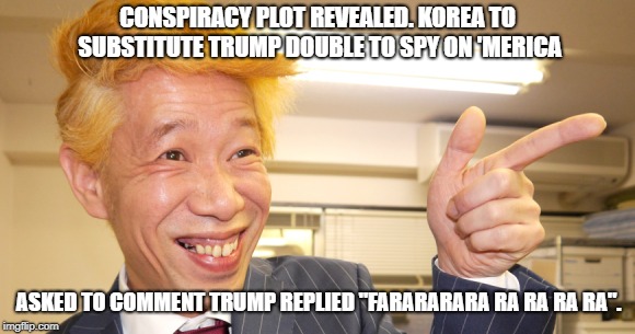 trump double | CONSPIRACY PLOT REVEALED. KOREA TO SUBSTITUTE TRUMP DOUBLE TO SPY ON 'MERICA; ASKED TO COMMENT TRUMP REPLIED "FARARARARA RA RA RA RA". | image tagged in trump korea conspiracy humor | made w/ Imgflip meme maker