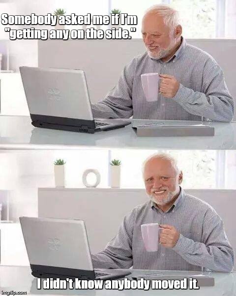 Hide the Pain Harold | Somebody asked me if I'm "getting any on the side."; I didn't know anybody moved it. | image tagged in memes,hide the pain harold | made w/ Imgflip meme maker