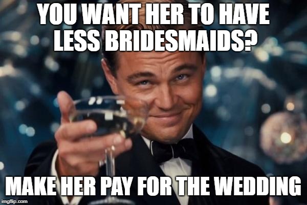 Leonardo Dicaprio Cheers Meme | YOU WANT HER TO HAVE LESS BRIDESMAIDS? MAKE HER PAY FOR THE WEDDING | image tagged in memes,leonardo dicaprio cheers | made w/ Imgflip meme maker