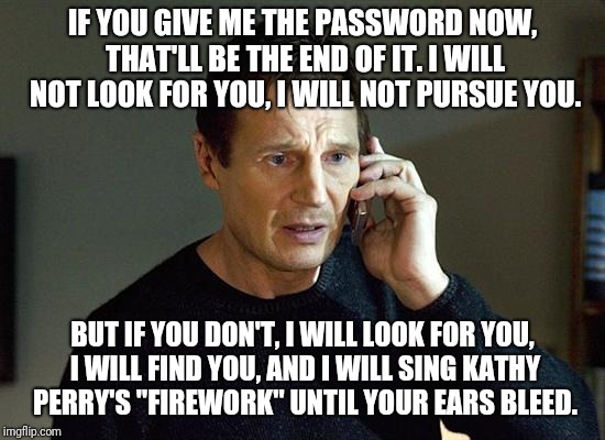 Liam Neeson Taken 2 Meme | IF YOU GIVE ME THE PASSWORD NOW, THAT'LL BE THE END OF IT. I WILL NOT LOOK FOR YOU, I WILL NOT PURSUE YOU. BUT IF YOU DON'T, I WILL LOOK FOR YOU, I WILL FIND YOU, AND I WILL SING KATHY PERRY'S "FIREWORK" UNTIL YOUR EARS BLEED. | image tagged in memes,liam neeson taken 2 | made w/ Imgflip meme maker