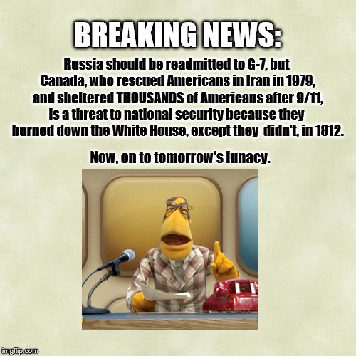 NEWS FLASH | BREAKING NEWS:; Russia should be readmitted to G-7, but Canada, who rescued Americans in Iran in 1979, and sheltered THOUSANDS of Americans after 9/11, is a threat to national security because they  burned down the White House, except they  didn't, in 1812. Now, on to tomorrow's lunacy. | image tagged in muppet news,satire,canada,current events | made w/ Imgflip meme maker