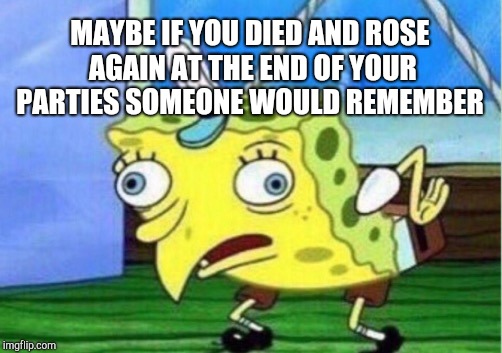Mocking Spongebob Meme | MAYBE IF YOU DIED AND ROSE AGAIN AT THE END OF YOUR PARTIES SOMEONE WOULD REMEMBER | image tagged in memes,mocking spongebob | made w/ Imgflip meme maker