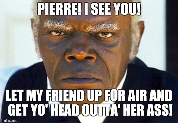 Samuel l jackson django | PIERRE! I SEE YOU! LET MY FRIEND UP FOR AIR AND GET YO' HEAD OUTTA' HER ASS! | image tagged in samuel l jackson django | made w/ Imgflip meme maker