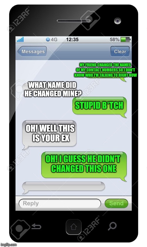 Blank text conversation | MY FRIEND CHANGED THE NAMES OF MY CONTACT NUMBERS SO I DON'T KNOW WHO I'M TALKING TO RIGHT NOW; WHAT NAME DID HE CHANGED MINE? STUPID B*TCH; OH! WELL THIS IS YOUR EX; OH! I GUESS HE DIDN'T CHANGED THIS ONE | image tagged in blank text conversation | made w/ Imgflip meme maker