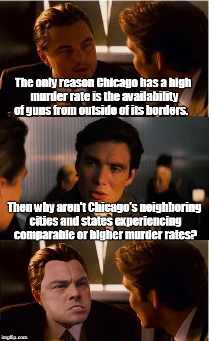It couldn't be the policies put in place by the political leaders... | The only reason Chicago has a high murder rate is the availability of guns from outside of its borders. Then why aren't Chicago's neighboring cities and states experiencing comparable or higher murder rates? | image tagged in memes,inception,gun control,chicago,crime,guns | made w/ Imgflip meme maker