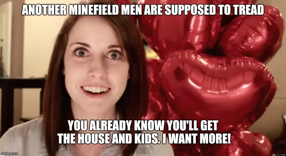 Overly Attached Valentine | ANOTHER MINEFIELD MEN ARE SUPPOSED TO TREAD; YOU ALREADY KNOW YOU'LL GET THE HOUSE AND KIDS. I WANT MORE! | image tagged in overly attached valentine | made w/ Imgflip meme maker