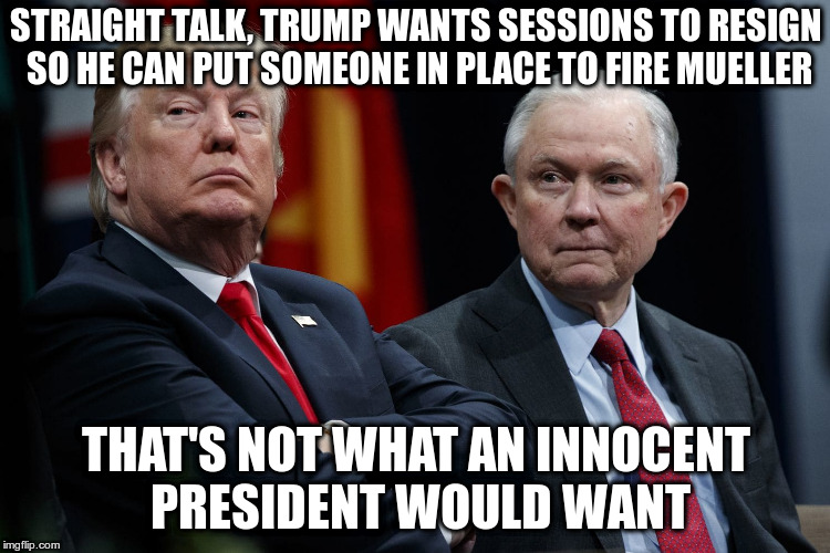 Trump makes his desire to obstruct justice crystal clear | STRAIGHT TALK, TRUMP WANTS SESSIONS TO RESIGN SO HE CAN PUT SOMEONE IN PLACE TO FIRE MUELLER; THAT'S NOT WHAT AN INNOCENT PRESIDENT WOULD WANT | image tagged in trump,sessions,mueller,doj,russian investigation | made w/ Imgflip meme maker