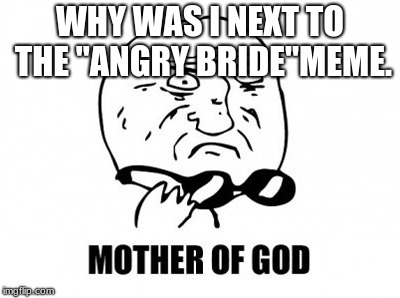 Mother Of God | WHY WAS I NEXT TO THE "ANGRY BRIDE"MEME. | image tagged in memes,mother of god | made w/ Imgflip meme maker