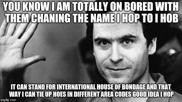 ted bundy greeting | YOU KNOW I AM TOTALLY ON BORED WITH THEM CHANING THE NAME I HOP TO I HOB; IT CAN STAND FOR INTERNATIONAL HOUSE OF BONDAGE AND THAT WAY I CAN TIE UP HOES IN DIFFERENT AREA CODES GOOD IDEA I HOP | image tagged in ted bundy greeting | made w/ Imgflip meme maker