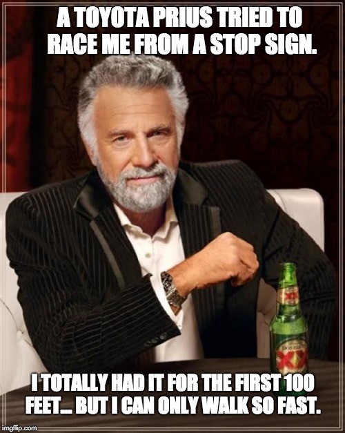 The Most Interesting Man In The World Meme | A TOYOTA PRIUS TRIED TO RACE ME FROM A STOP SIGN. I TOTALLY HAD IT FOR THE FIRST 100 FEET... BUT I CAN ONLY WALK SO FAST. | image tagged in memes,the most interesting man in the world | made w/ Imgflip meme maker