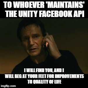 Taken Aback | TO WHOEVER 'MAINTAINS' THE UNITY FACEBOOK API; I WILL FIND YOU, AND I WILL BEG AT YOUR FEET FOR IMPROVEMENTS TO QUALITY OF LIFE | image tagged in memes,liam neeson taken,coding,unity | made w/ Imgflip meme maker