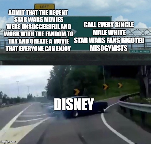 What's their response to fan complaints? Have Stephen Colbert call white fans racists. | CALL EVERY SINGLE MALE WHITE STAR WARS FANS BIGOTED MISOGYNISTS; ADMIT THAT THE RECENT STAR WARS MOVIES WERE UNSUCCESSFUL AND WORK WITH THE FANDOM TO TRY AND CREATE A MOVIE THAT EVERYONE CAN ENJOY; DISNEY | image tagged in memes,left exit 12 off ramp | made w/ Imgflip meme maker