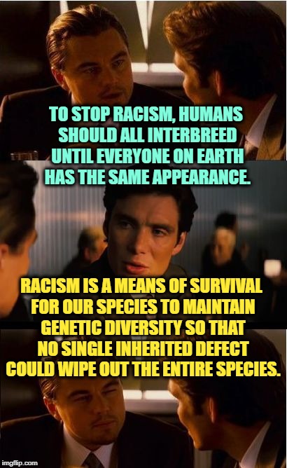 Some Things are Crucial for Long Term Survival | TO STOP RACISM, HUMANS SHOULD ALL INTERBREED UNTIL EVERYONE ON EARTH HAS THE SAME APPEARANCE. RACISM IS A MEANS OF SURVIVAL FOR OUR SPECIES TO MAINTAIN GENETIC DIVERSITY SO THAT NO SINGLE INHERITED DEFECT COULD WIPE OUT THE ENTIRE SPECIES. | image tagged in memes,inception,truth,science,racism | made w/ Imgflip meme maker