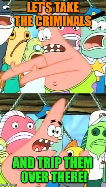 Put It Somewhere Else Patrick Meme | LET'S TAKE THE CRIMINALS AND TRIP THEM OVER THERE! | image tagged in memes,put it somewhere else patrick | made w/ Imgflip meme maker