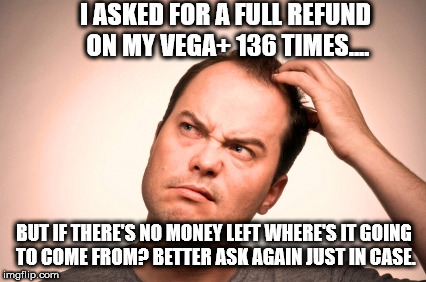 puzzled man | I ASKED FOR A FULL REFUND ON MY VEGA+ 136 TIMES.... BUT IF THERE'S NO MONEY LEFT WHERE'S IT GOING TO COME FROM? BETTER ASK AGAIN JUST IN CASE. | image tagged in puzzled man | made w/ Imgflip meme maker