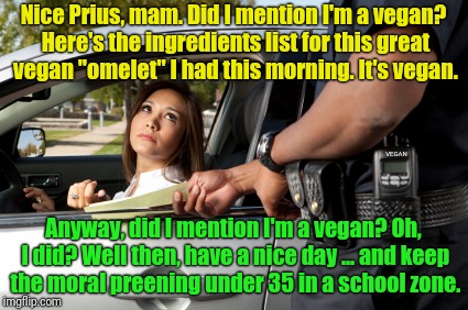 When you get pulled over for speeding in your Prius by a vegan cop ... who's vegan  | Nice Prius, mam. Did I mention I'm a vegan? Here's the ingredients list for this great vegan "omelet" I had this morning. It's vegan. VEGAN; Anyway, did I mention I'm a vegan? Oh, I did? Well then, have a nice day ... and keep the moral preening under 35 in a school zone. | image tagged in pretty girl gets ticket,prius,memes,funny,first world problems,vegans | made w/ Imgflip meme maker